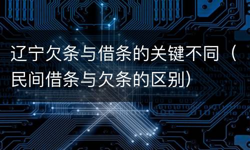 辽宁欠条与借条的关键不同（民间借条与欠条的区别）