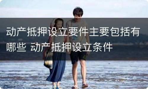 动产抵押设立要件主要包括有哪些 动产抵押设立条件