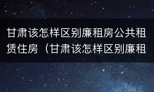 甘肃该怎样区别廉租房公共租赁住房（甘肃该怎样区别廉租房公共租赁住房和住宅）