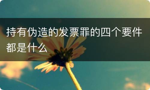 持有伪造的发票罪的四个要件都是什么