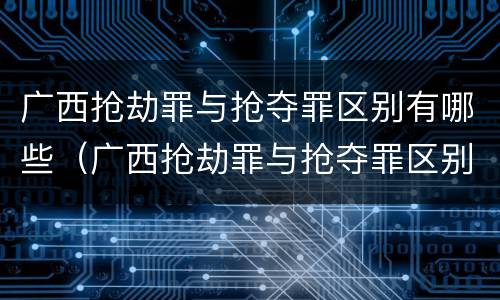 广西抢劫罪与抢夺罪区别有哪些（广西抢劫罪与抢夺罪区别有哪些呢）