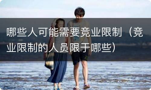 哪些人可能需要竞业限制（竞业限制的人员限于哪些）
