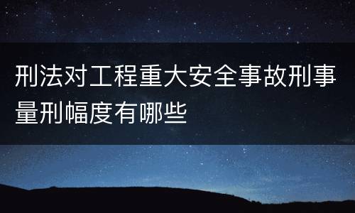 刑法对工程重大安全事故刑事量刑幅度有哪些