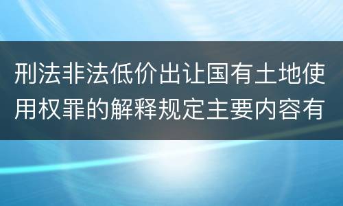刑法非法低价出让国有土地使用权罪的解释规定主要内容有哪些