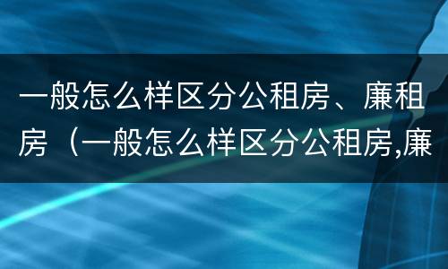 一般怎么样区分公租房、廉租房（一般怎么样区分公租房,廉租房和商品房）