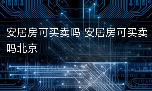 安居房可买卖吗 安居房可买卖吗北京