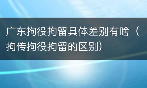 广东拘役拘留具体差别有啥（拘传拘役拘留的区别）