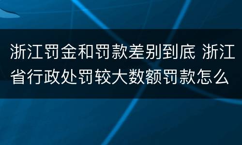 浙江罚金和罚款差别到底 浙江省行政处罚较大数额罚款怎么界定