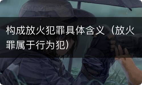 构成放火犯罪具体含义（放火罪属于行为犯）