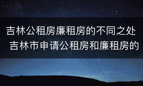 吉林公租房廉租房的不同之处 吉林市申请公租房和廉租房的条件