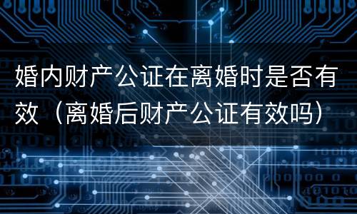 婚内财产公证在离婚时是否有效（离婚后财产公证有效吗）