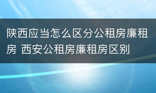 陕西应当怎么区分公租房廉租房 西安公租房廉租房区别
