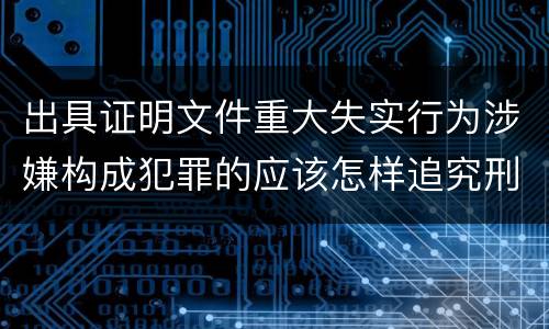 出具证明文件重大失实行为涉嫌构成犯罪的应该怎样追究刑事责任