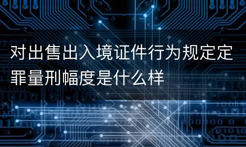 对出售出入境证件行为规定定罪量刑幅度是什么样