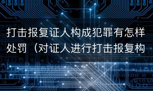 打击报复证人构成犯罪有怎样处罚（对证人进行打击报复构成什么罪）
