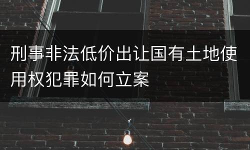 刑事非法低价出让国有土地使用权犯罪如何立案
