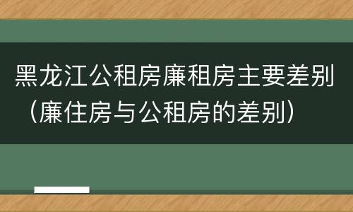 黑龙江公租房廉租房主要差别（廉住房与公租房的差别）