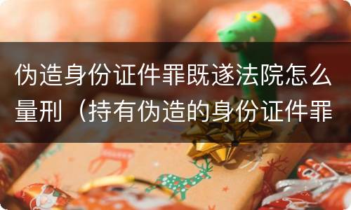 伪造身份证件罪既遂法院怎么量刑（持有伪造的身份证件罪）