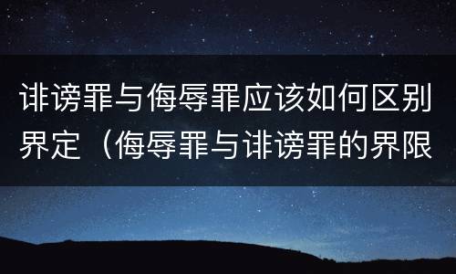 诽谤罪与侮辱罪应该如何区别界定（侮辱罪与诽谤罪的界限）
