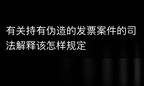 有关持有伪造的发票案件的司法解释该怎样规定