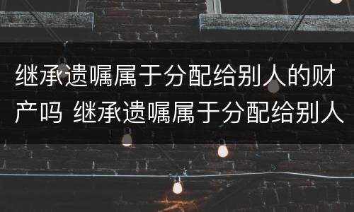 继承遗嘱属于分配给别人的财产吗 继承遗嘱属于分配给别人的财产吗怎么写