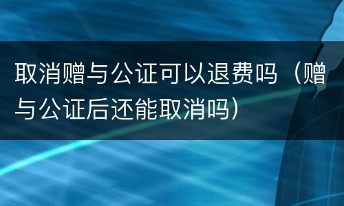 取消赠与公证可以退费吗（赠与公证后还能取消吗）