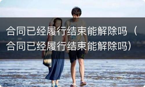 合同已经履行结束能解除吗（合同已经履行结束能解除吗）