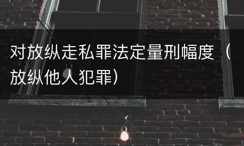 对放纵走私罪法定量刑幅度（放纵他人犯罪）