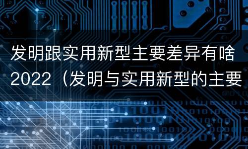 发明跟实用新型主要差异有啥2022（发明与实用新型的主要区别）