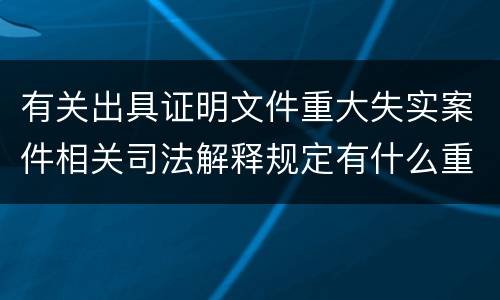 有关出具证明文件重大失实案件相关司法解释规定有什么重要内容