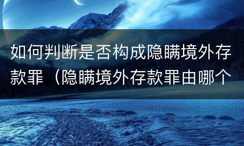 如何判断是否构成隐瞒境外存款罪（隐瞒境外存款罪由哪个机关立案）