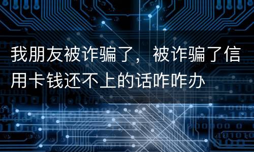 我朋友被诈骗了，被诈骗了信用卡钱还不上的话咋咋办