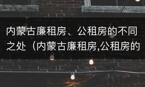 内蒙古廉租房、公租房的不同之处（内蒙古廉租房,公租房的不同之处在哪）