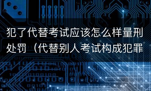 犯了代替考试应该怎么样量刑处罚（代替别人考试构成犯罪吗）