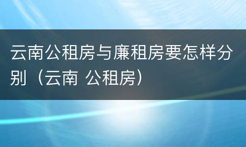 云南公租房与廉租房要怎样分别（云南 公租房）