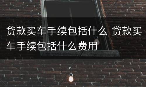 贷款买车手续包括什么 贷款买车手续包括什么费用