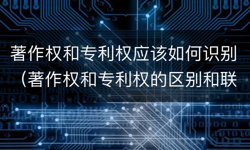 著作权和专利权应该如何识别（著作权和专利权的区别和联系）