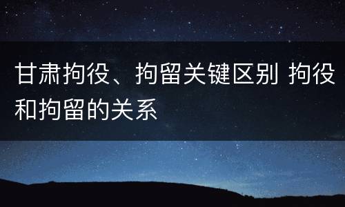 甘肃拘役、拘留关键区别 拘役和拘留的关系