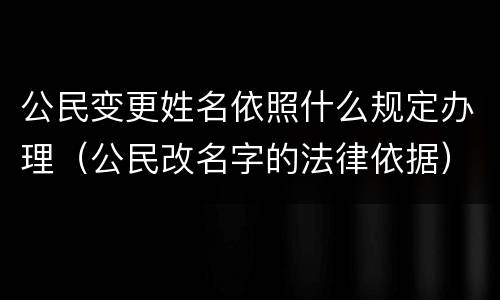 公民变更姓名依照什么规定办理（公民改名字的法律依据）
