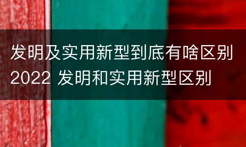 发明及实用新型到底有啥区别2022 发明和实用新型区别