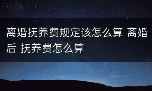 离婚抚养费规定该怎么算 离婚后 抚养费怎么算