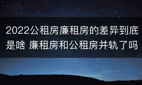 2022公租房廉租房的差异到底是啥 廉租房和公租房并轨了吗