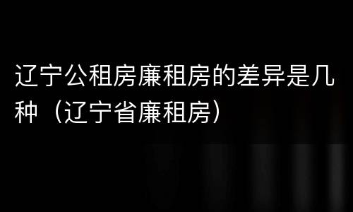 辽宁公租房廉租房的差异是几种（辽宁省廉租房）