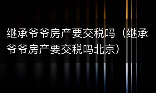 继承爷爷房产要交税吗（继承爷爷房产要交税吗北京）