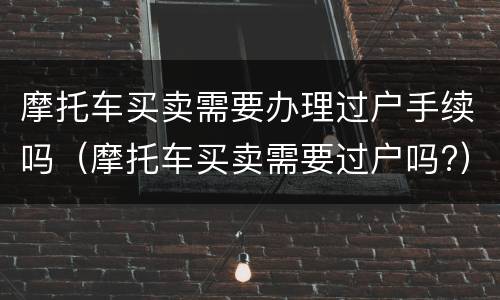 摩托车买卖需要办理过户手续吗（摩托车买卖需要过户吗?）