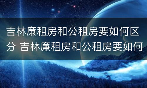 吉林廉租房和公租房要如何区分 吉林廉租房和公租房要如何区分出来