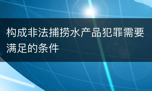 构成非法捕捞水产品犯罪需要满足的条件