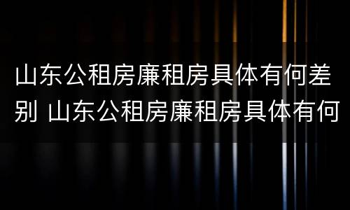 山东公租房廉租房具体有何差别 山东公租房廉租房具体有何差别呢