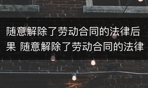 随意解除了劳动合同的法律后果 随意解除了劳动合同的法律后果有哪些