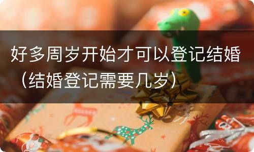 好多周岁开始才可以登记结婚（结婚登记需要几岁）